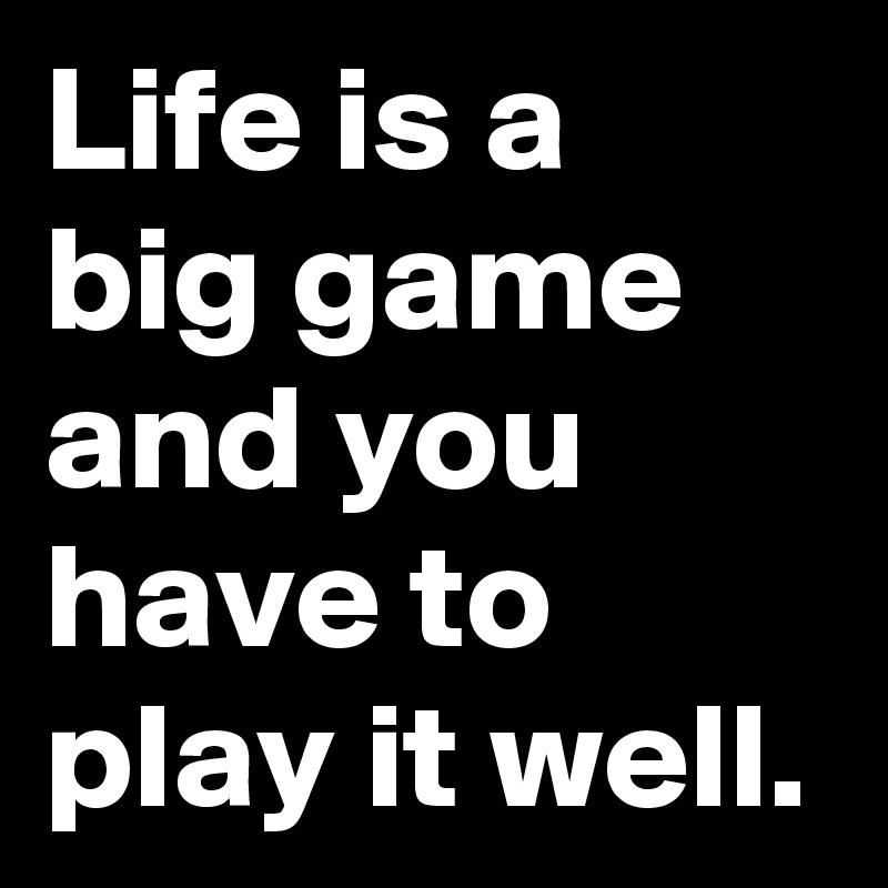 If life is a game, you will have to play it really well.