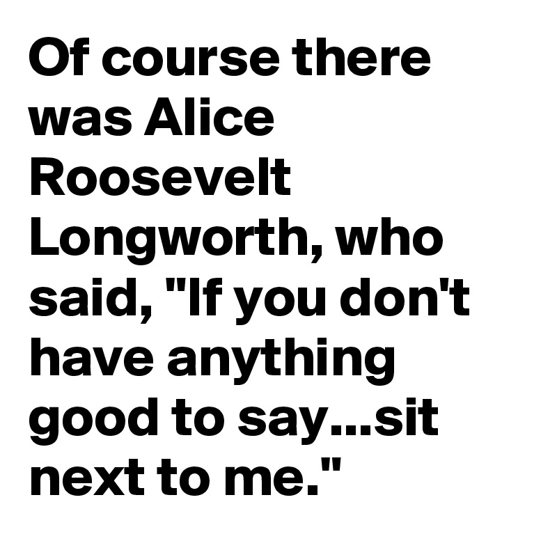 Of course there was Alice Roosevelt Longworth, who said, "If you don't have anything good to say...sit next to me."