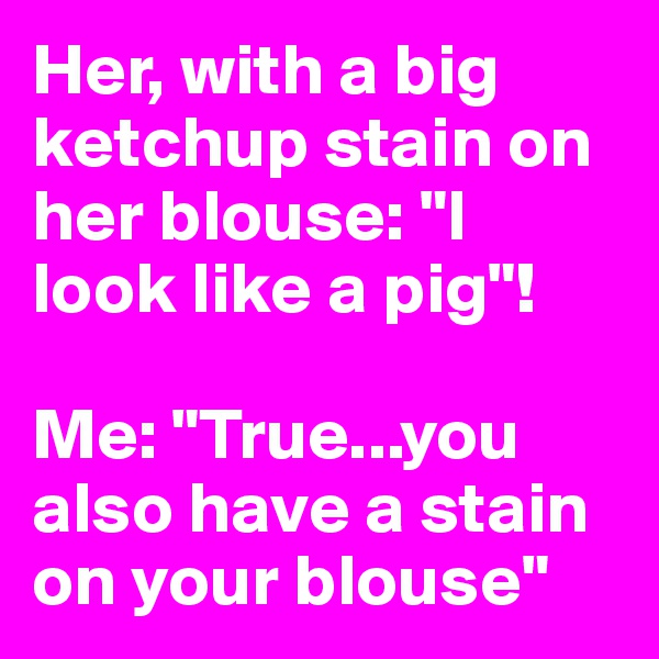 Her, with a big ketchup stain on her blouse: "I look like a pig"!

Me: "True...you also have a stain on your blouse"