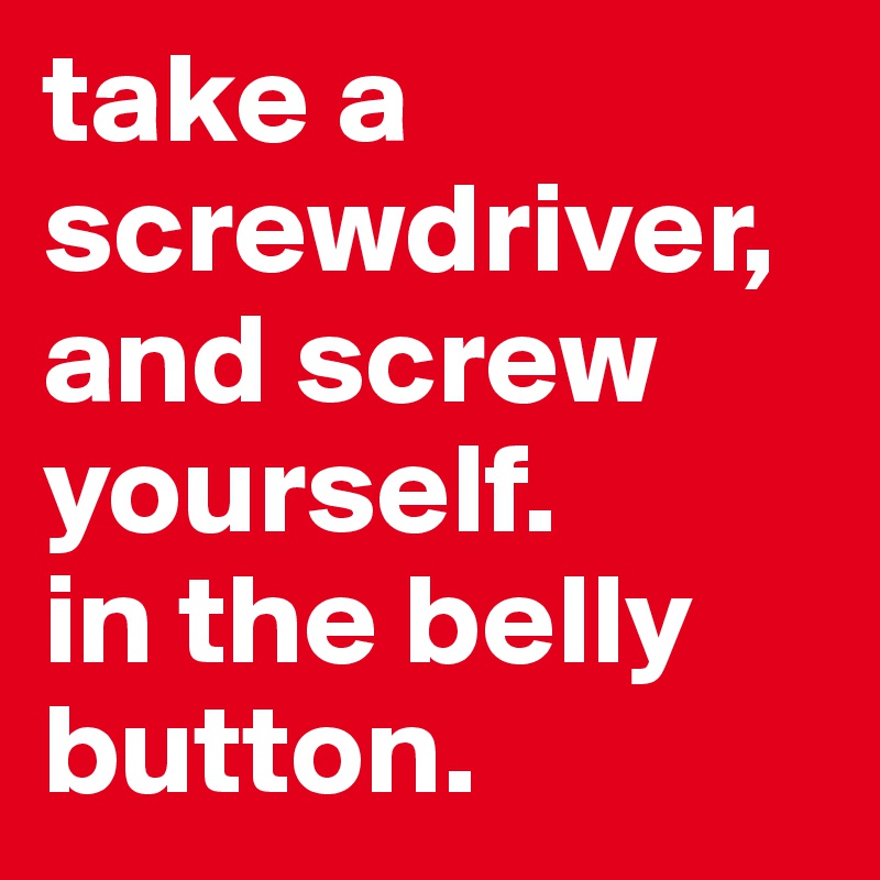 take a screwdriver,
and screw yourself.
in the belly button.