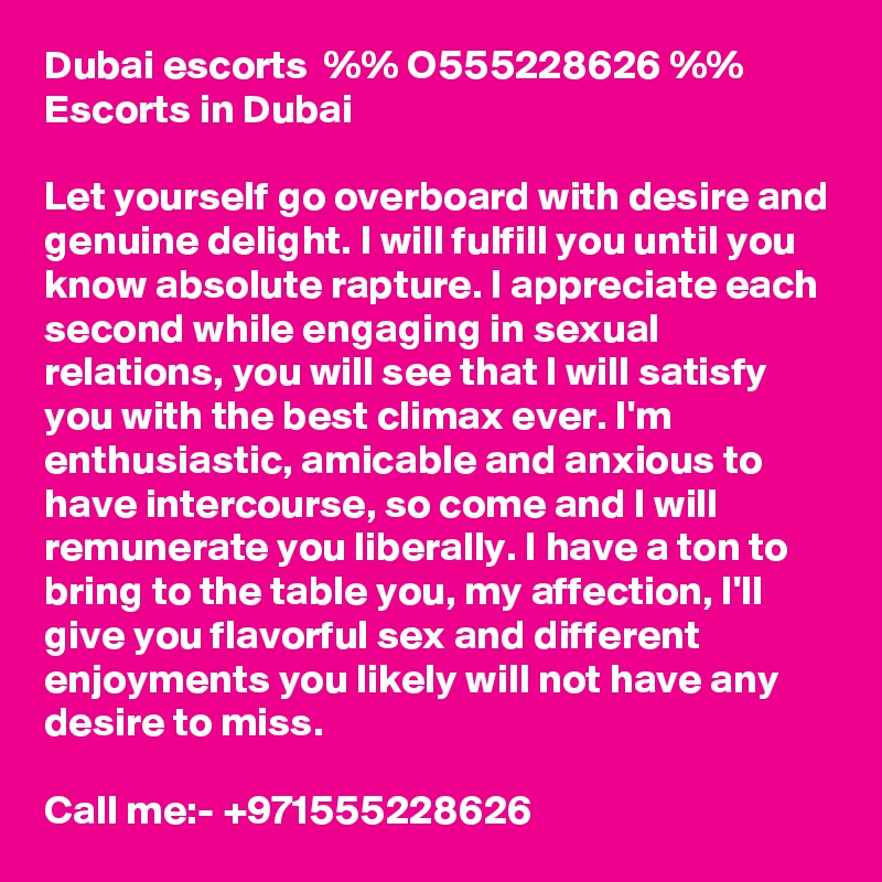 Dubai escorts  %% O555228626 %%  Escorts in Dubai

Let yourself go overboard with desire and genuine delight. I will fulfill you until you know absolute rapture. I appreciate each second while engaging in sexual relations, you will see that I will satisfy you with the best climax ever. I'm enthusiastic, amicable and anxious to have intercourse, so come and I will remunerate you liberally. I have a ton to bring to the table you, my affection, I'll give you flavorful sex and different enjoyments you likely will not have any desire to miss. 

Call me:- +971555228626