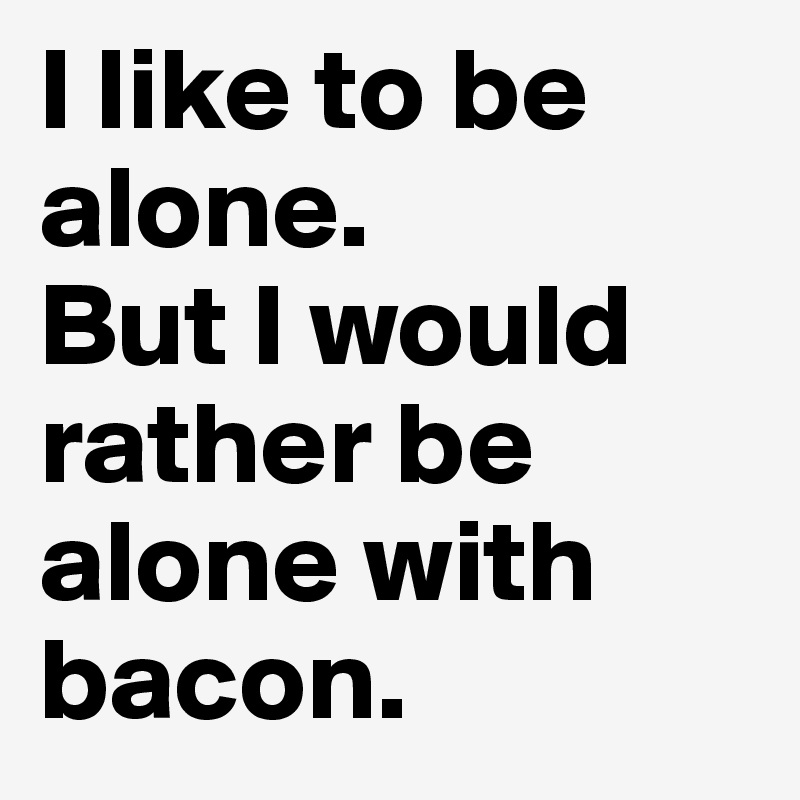 I like to be alone. 
But I would rather be alone with bacon. 