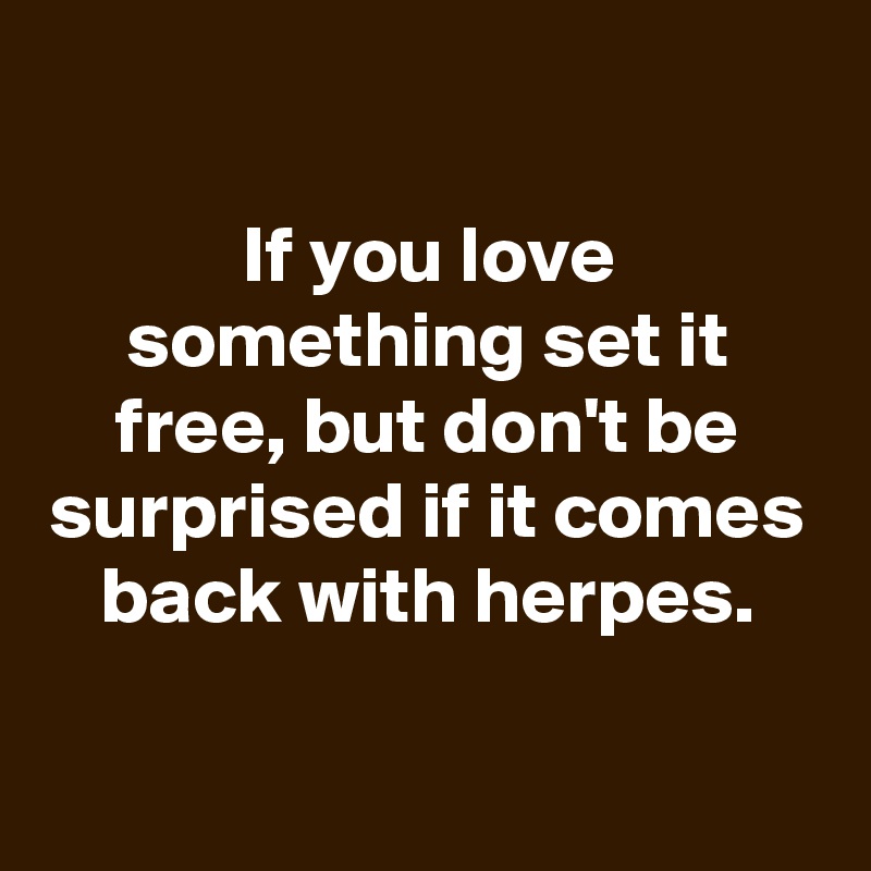 

If you love something set it free, but don't be surprised if it comes back with herpes.

