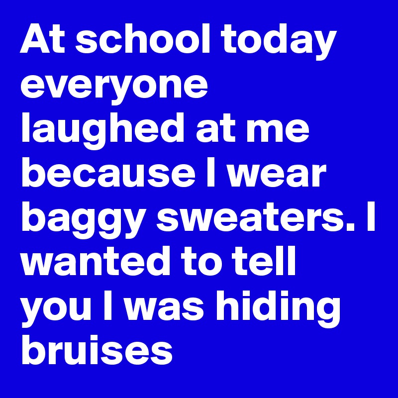 At school today everyone laughed at me because I wear baggy sweaters. I wanted to tell you I was hiding bruises