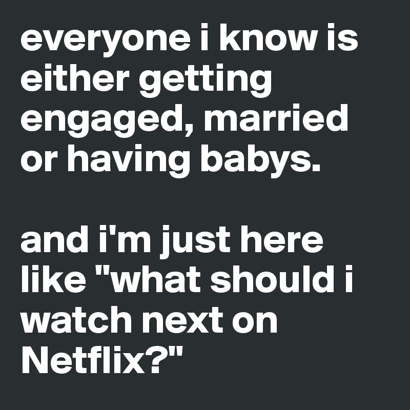 everyone i know is either getting engaged, married or having babys.

and i'm just here like "what should i watch next on Netflix?"