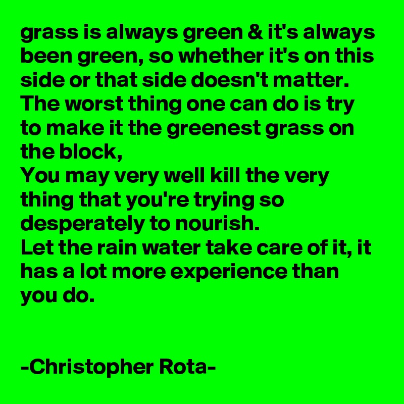 grass is always green & it's always been green, so whether it's on this side or that side doesn't matter. The worst thing one can do is try to make it the greenest grass on the block,
You may very well kill the very thing that you're trying so desperately to nourish.
Let the rain water take care of it, it has a lot more experience than you do.


-Christopher Rota-