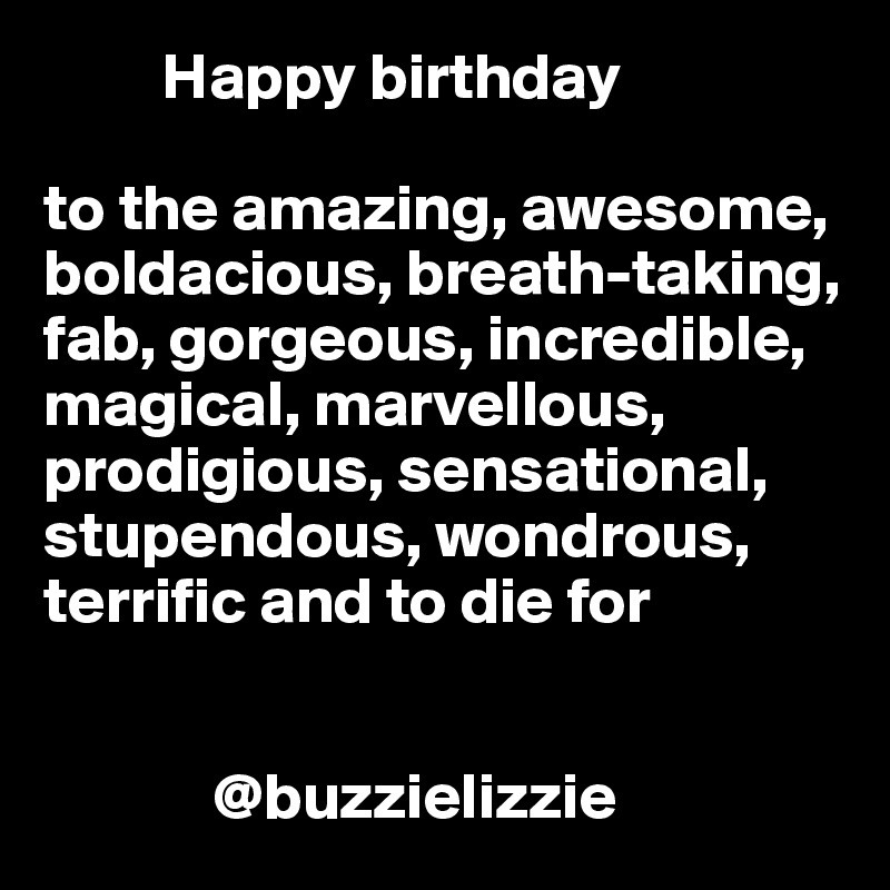          Happy birthday 

to the amazing, awesome, boldacious, breath-taking, fab, gorgeous, incredible, magical, marvellous, prodigious, sensational, stupendous, wondrous, terrific and to die for

      
             @buzzielizzie