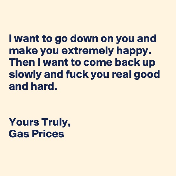 

I want to go down on you and make you extremely happy. 
Then I want to come back up slowly and fuck you real good and hard.


Yours Truly,
Gas Prices

