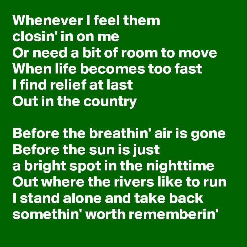 Whenever I feel them
closin' in on me
Or need a bit of room to move
When life becomes too fast
I find relief at last
Out in the country

Before the breathin' air is gone
Before the sun is just
a bright spot in the nighttime
Out where the rivers like to run
I stand alone and take back somethin' worth rememberin'