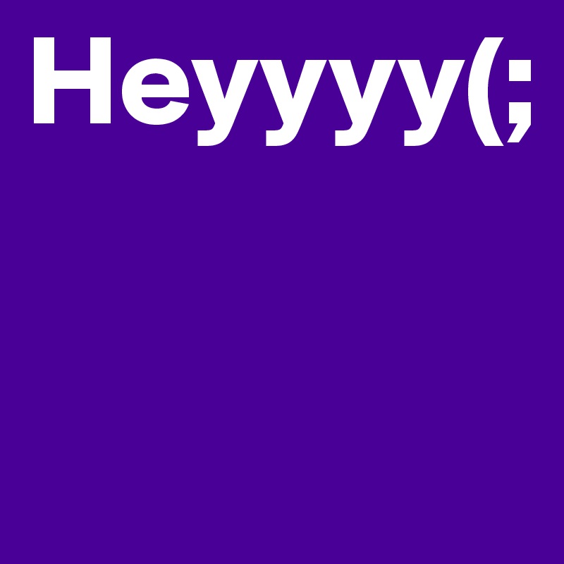 Heyyyy(;


