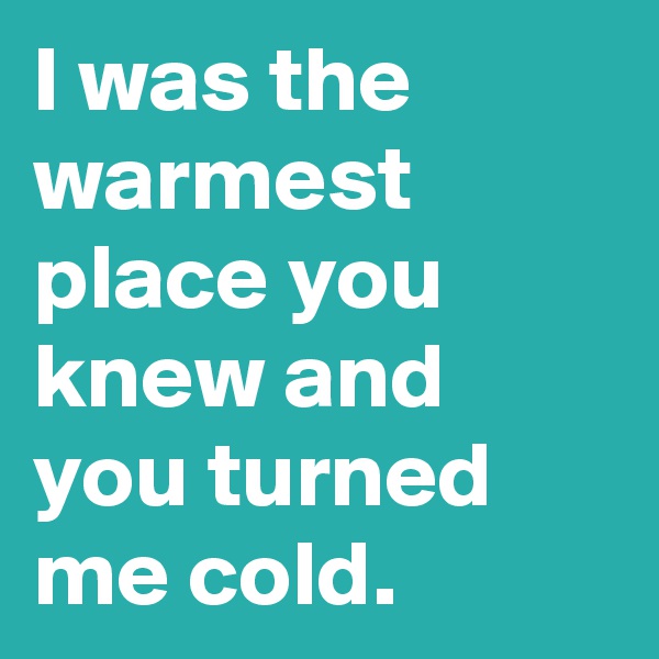 I was the warmest place you knew and you turned me cold.
