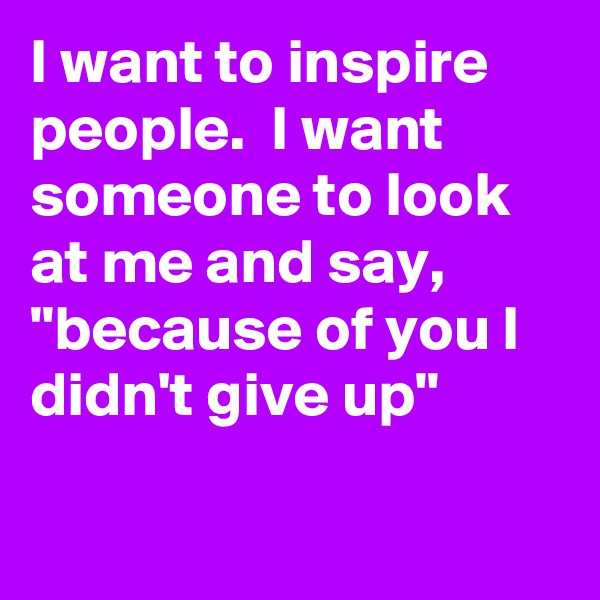 I want to inspire people.  I want someone to look at me and say, "because of you I didn't give up"

