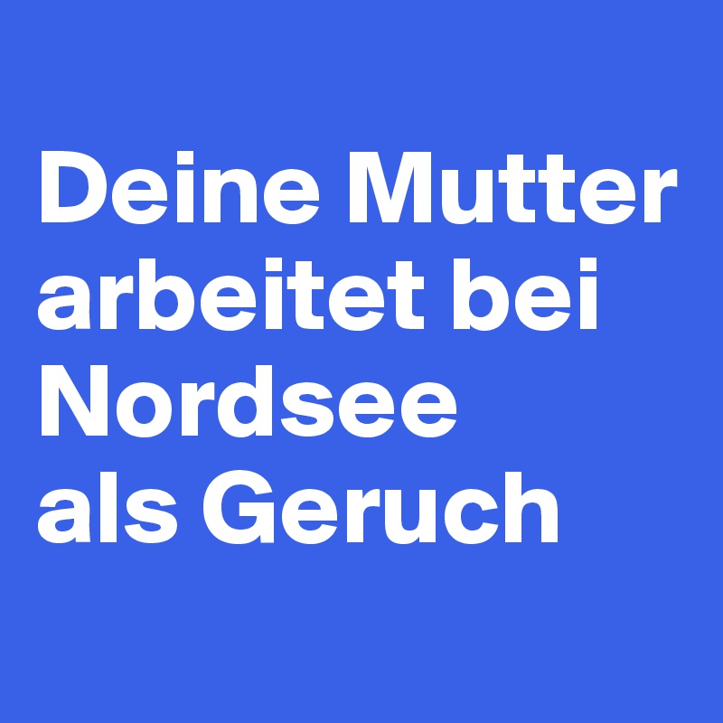 
Deine Mutter arbeitet bei Nordsee 
als Geruch
