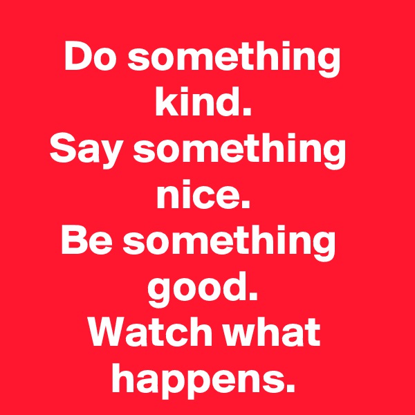 Do something kind.
Say something 
nice.
Be something 
good.
Watch what happens.
