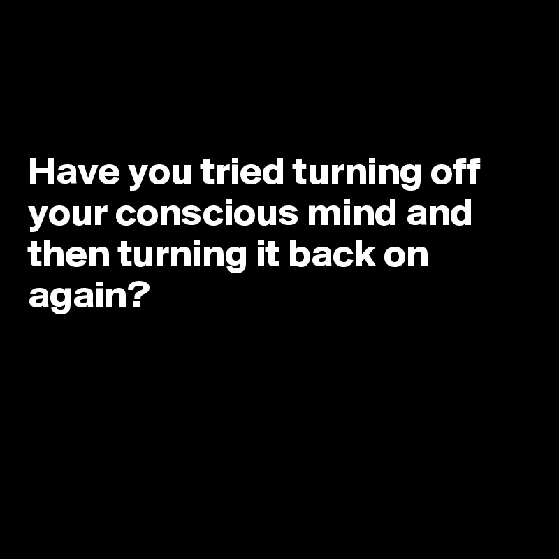 


Have you tried turning off your conscious mind and then turning it back on again?




