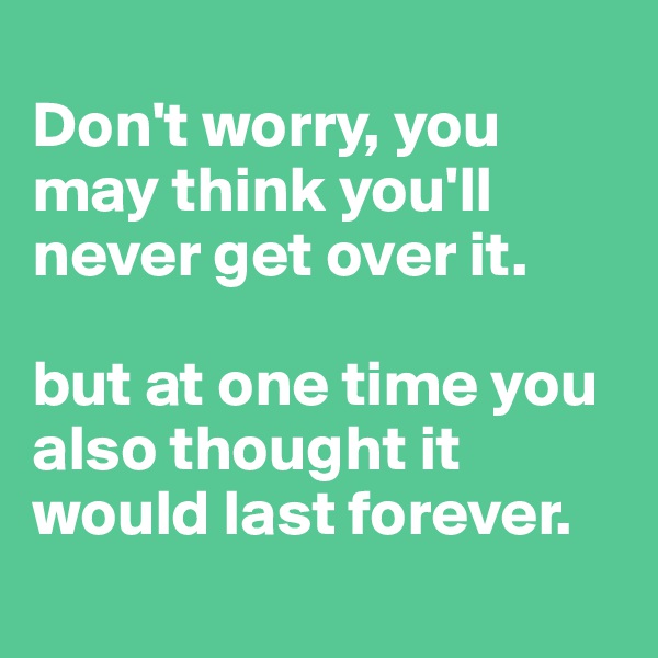 
Don't worry, you may think you'll never get over it. 

but at one time you also thought it would last forever. 
