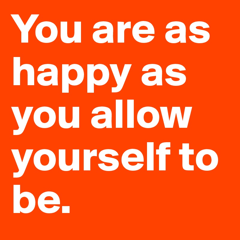 You are as happy as you allow yourself to be.