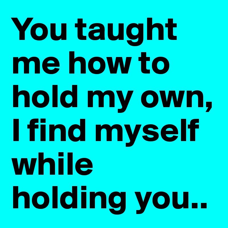 You taught me how to hold my own, I find myself while holding you..
