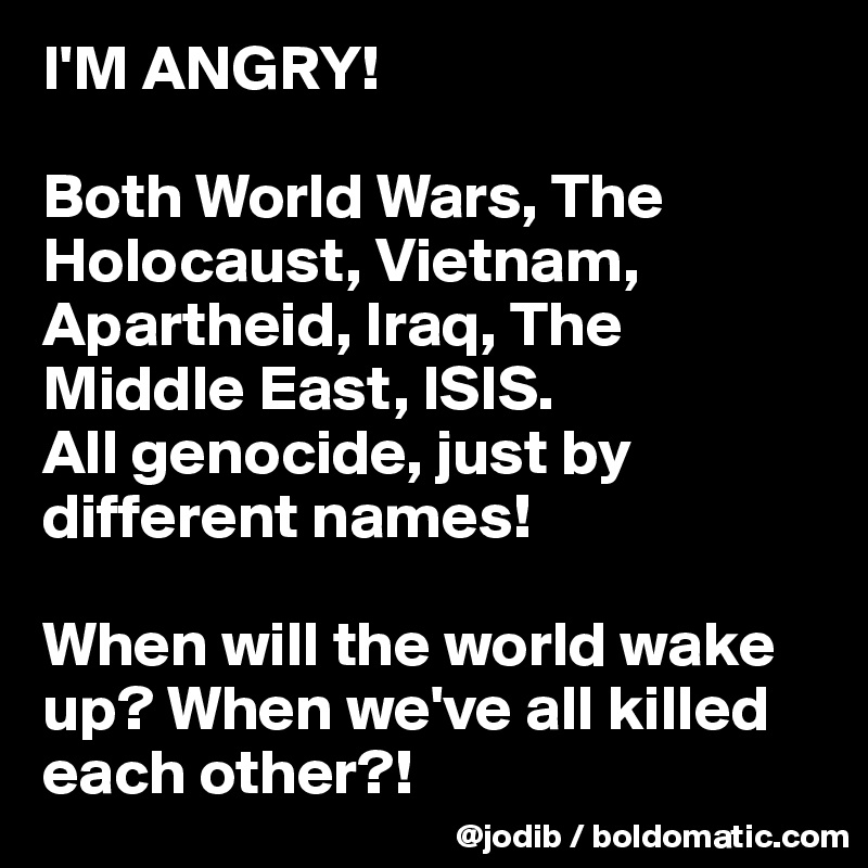 I'M ANGRY!

Both World Wars, The Holocaust, Vietnam, Apartheid, Iraq, The Middle East, ISIS. 
All genocide, just by different names!

When will the world wake up? When we've all killed each other?! 