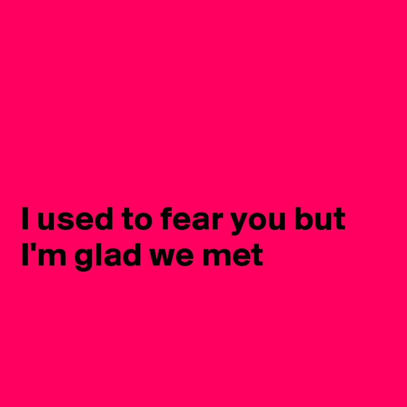 




I used to fear you but I'm glad we met


