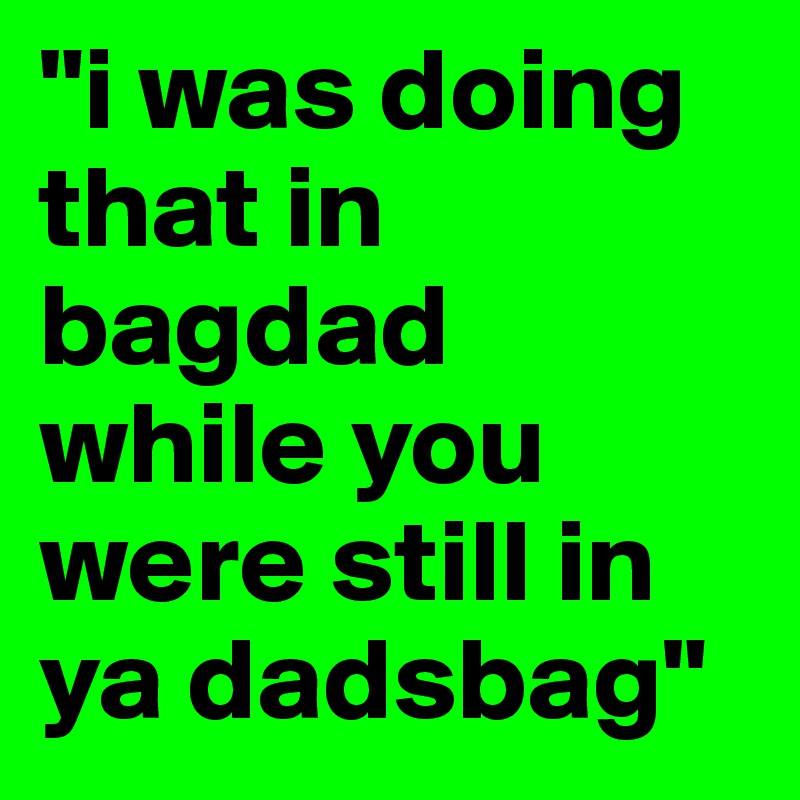 "i was doing that in bagdad while you were still in ya dadsbag"