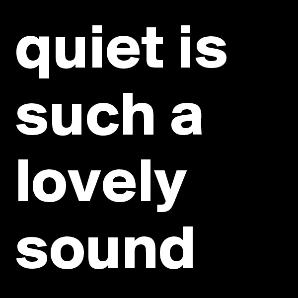 quiet is such a lovely sound