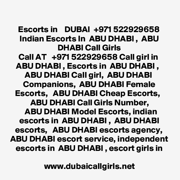 
Escorts in    DUBAI  +971 522929658 Indian Escorts In  ABU DHABI ,  ABU DHABI Call Girls
Call AT   +971 522929658 Call girl in  ABU DHABI , Escorts in  ABU DHABI ,   ABU DHABI Call girl,  ABU DHABI 
Companions,  ABU DHABI Female Escorts,   ABU DHABI Cheap Escorts,   ABU DHABI Call Girls Number,
  ABU DHABI Model Escorts, indian escorts in  ABU DHABI ,  ABU DHABI escorts,   ABU DHABI escorts agency,  ABU DHABI escort service, independent escorts in  ABU DHABI , escort girls in

www.dubaicallgirls.net