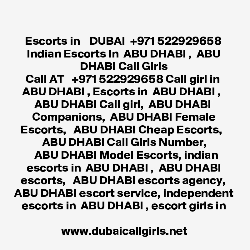 
Escorts in    DUBAI  +971 522929658 Indian Escorts In  ABU DHABI ,  ABU DHABI Call Girls
Call AT   +971 522929658 Call girl in  ABU DHABI , Escorts in  ABU DHABI ,   ABU DHABI Call girl,  ABU DHABI 
Companions,  ABU DHABI Female Escorts,   ABU DHABI Cheap Escorts,   ABU DHABI Call Girls Number,
  ABU DHABI Model Escorts, indian escorts in  ABU DHABI ,  ABU DHABI escorts,   ABU DHABI escorts agency,  ABU DHABI escort service, independent escorts in  ABU DHABI , escort girls in

www.dubaicallgirls.net