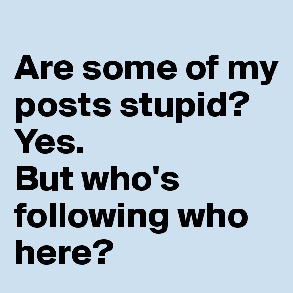 
Are some of my posts stupid? 
Yes. 
But who's following who here?