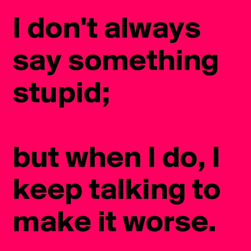 I don't always say something stupid;

but when I do, I keep talking to make it worse.