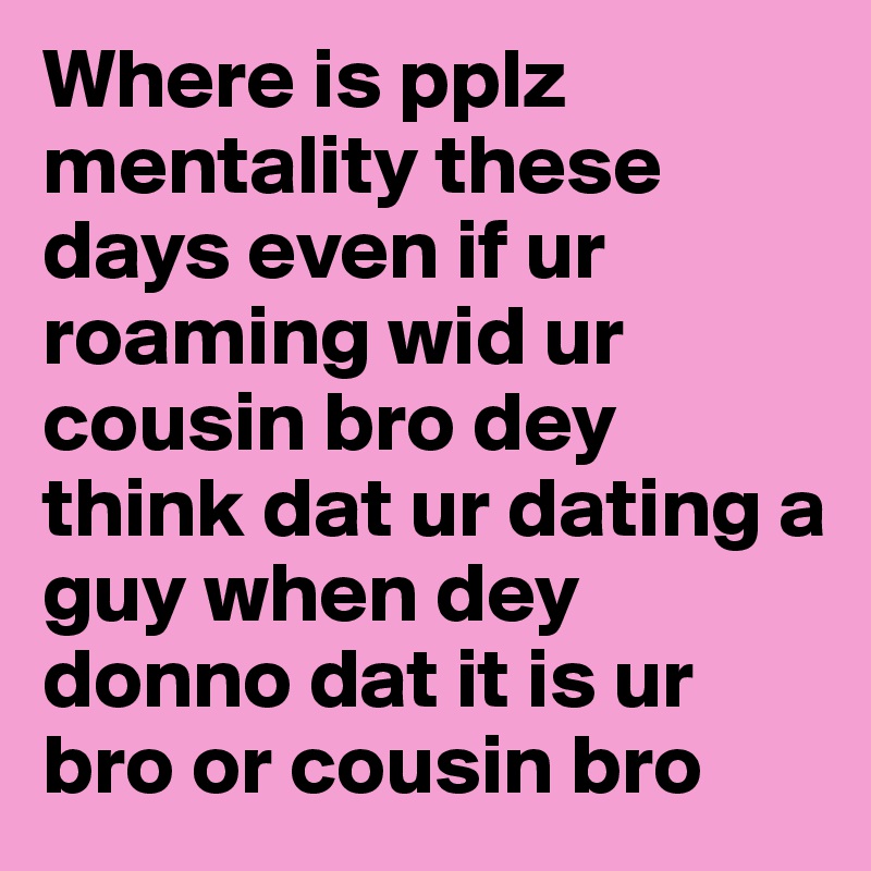 Where is pplz mentality these days even if ur roaming wid ur cousin bro dey think dat ur dating a guy when dey donno dat it is ur bro or cousin bro