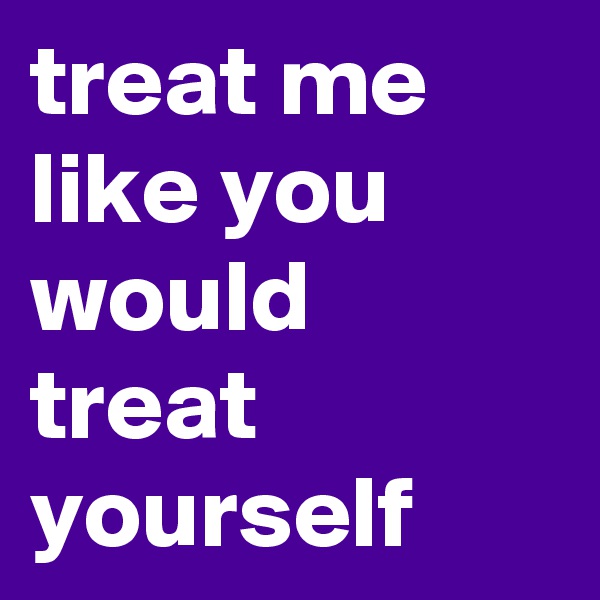 treat me like you would treat yourself
