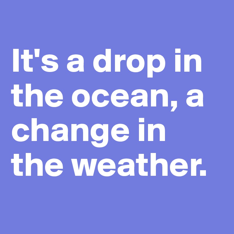 
It's a drop in the ocean, a change in the weather.  
