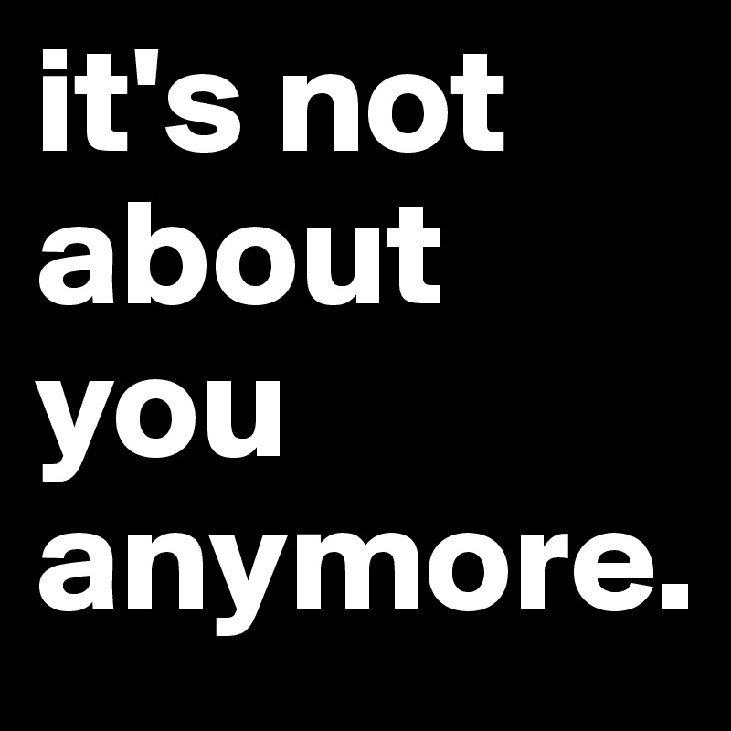 it's not about you anymore.