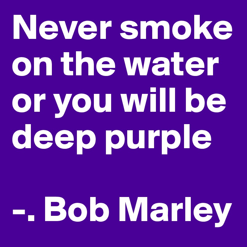 Never smoke on the water or you will be deep purple

-. Bob Marley