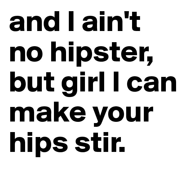and I ain't no hipster, but girl I can make your hips stir.