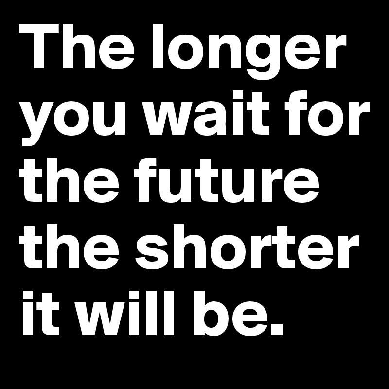 The longer you wait for the future the shorter it will be.