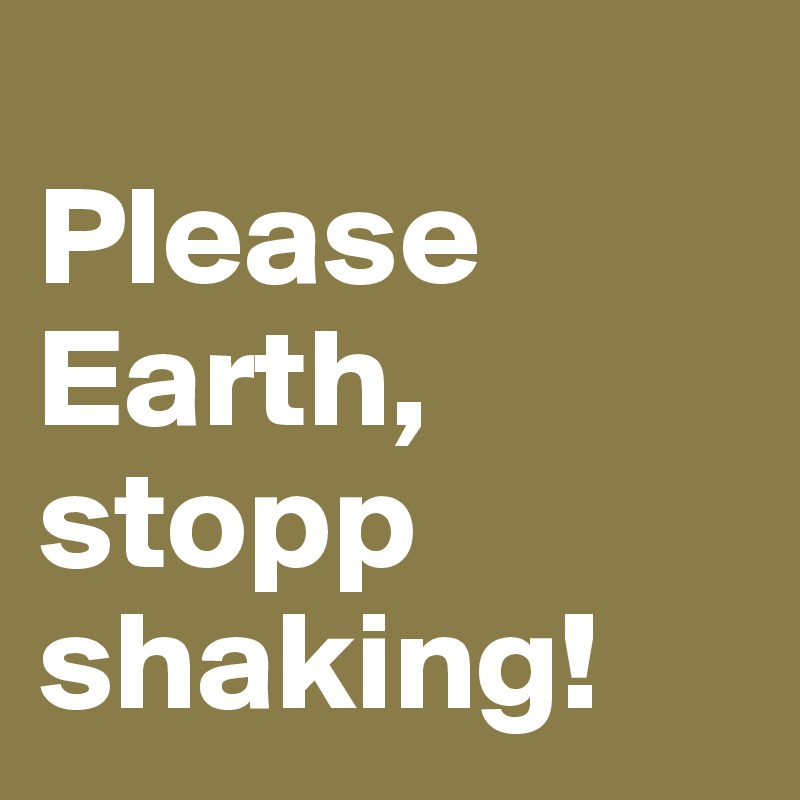 
Please Earth, stopp shaking!