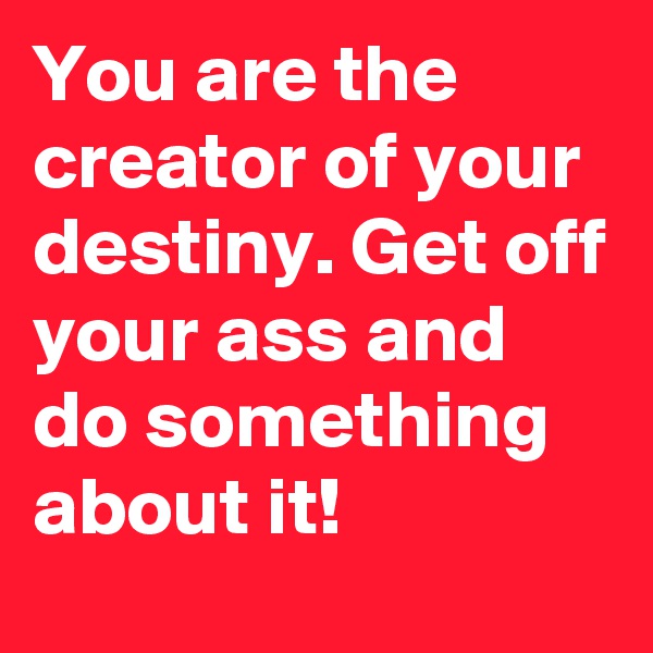 You are the creator of your destiny. Get off your ass and do something about it!