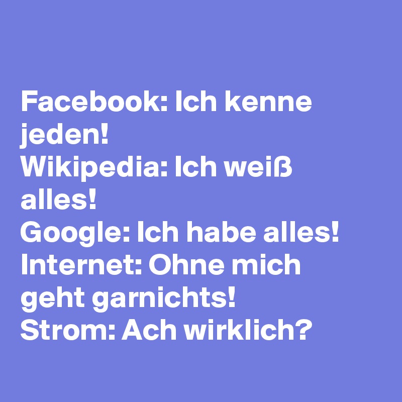 

Facebook: Ich kenne jeden! 
Wikipedia: Ich weiß alles! 
Google: Ich habe alles!
Internet: Ohne mich geht garnichts! 
Strom: Ach wirklich? 
