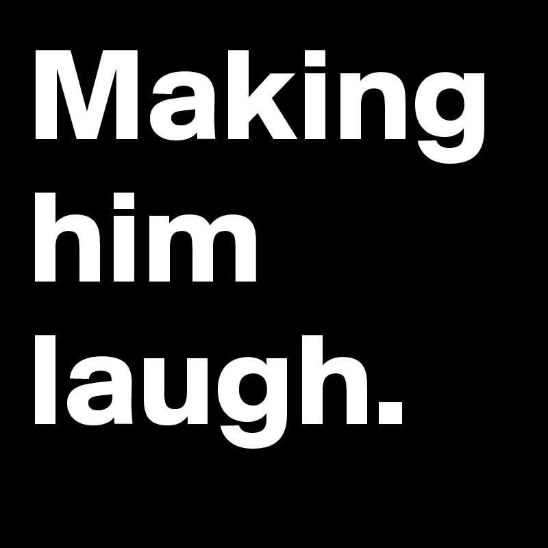 Making him laugh.