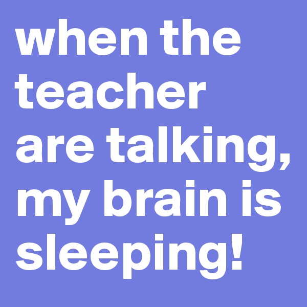when the teacher are talking, my brain is sleeping!