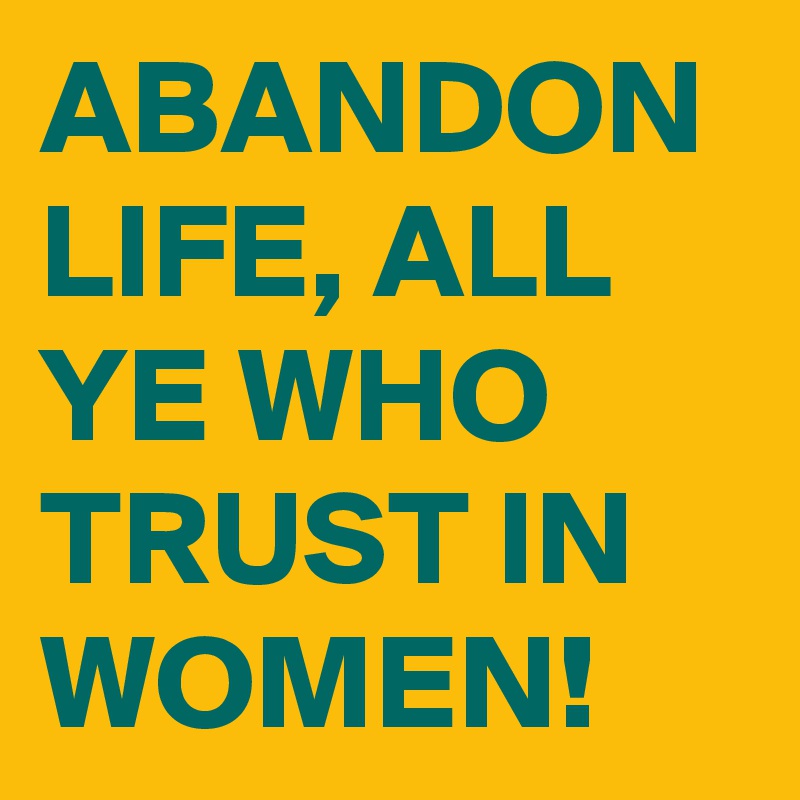 ABANDON LIFE, ALL YE WHO TRUST IN WOMEN!