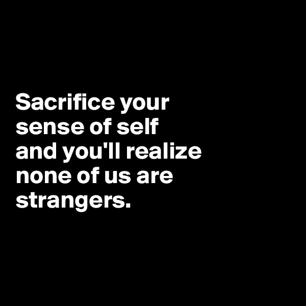 


Sacrifice your 
sense of self 
and you'll realize 
none of us are strangers. 


