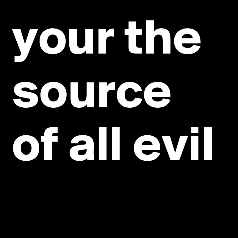your the source of all evil