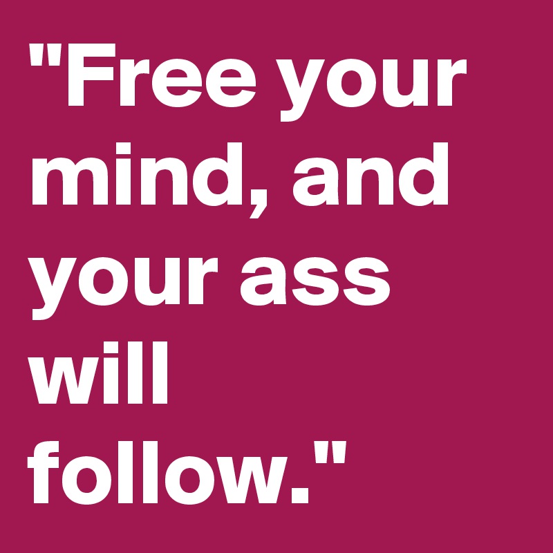 "Free your mind, and your ass will follow."