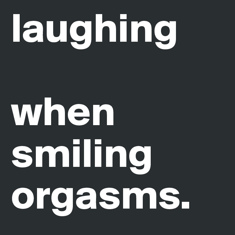 laughing

when smiling orgasms.