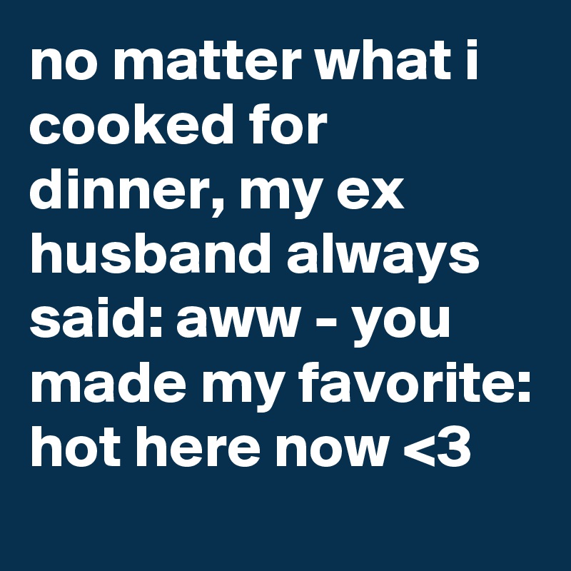 no matter what i cooked for dinner, my ex husband always said: aww - you made my favorite: hot here now <3