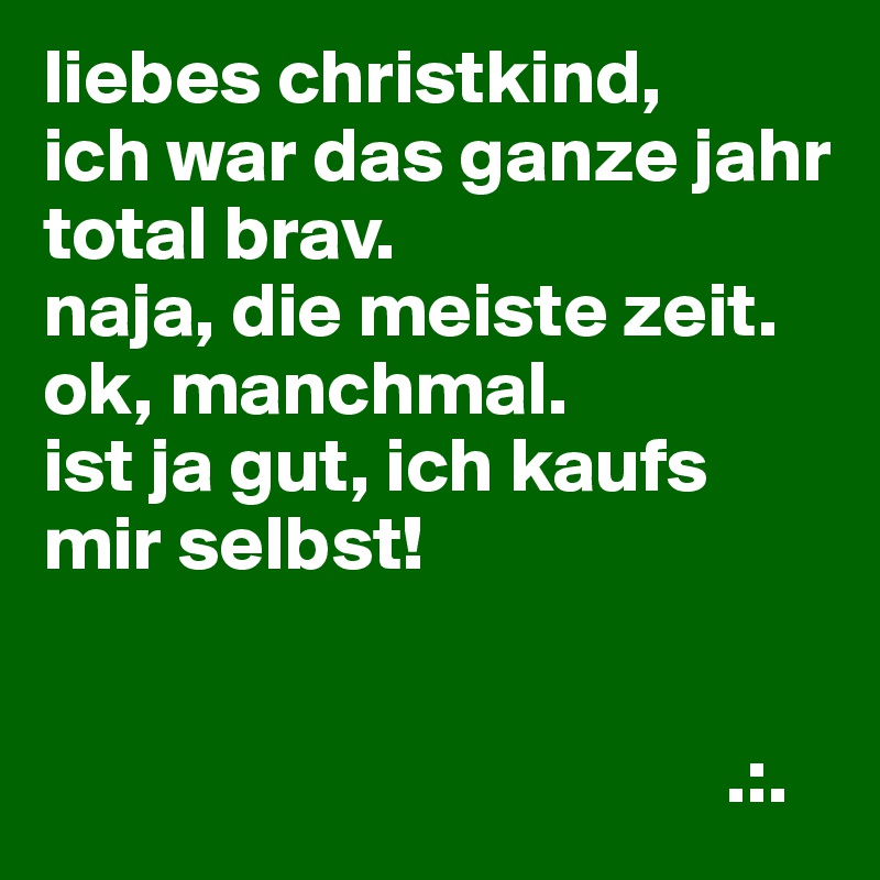 liebes christkind,
ich war das ganze jahr total brav.
naja, die meiste zeit.
ok, manchmal.
ist ja gut, ich kaufs mir selbst!


                                            .:.