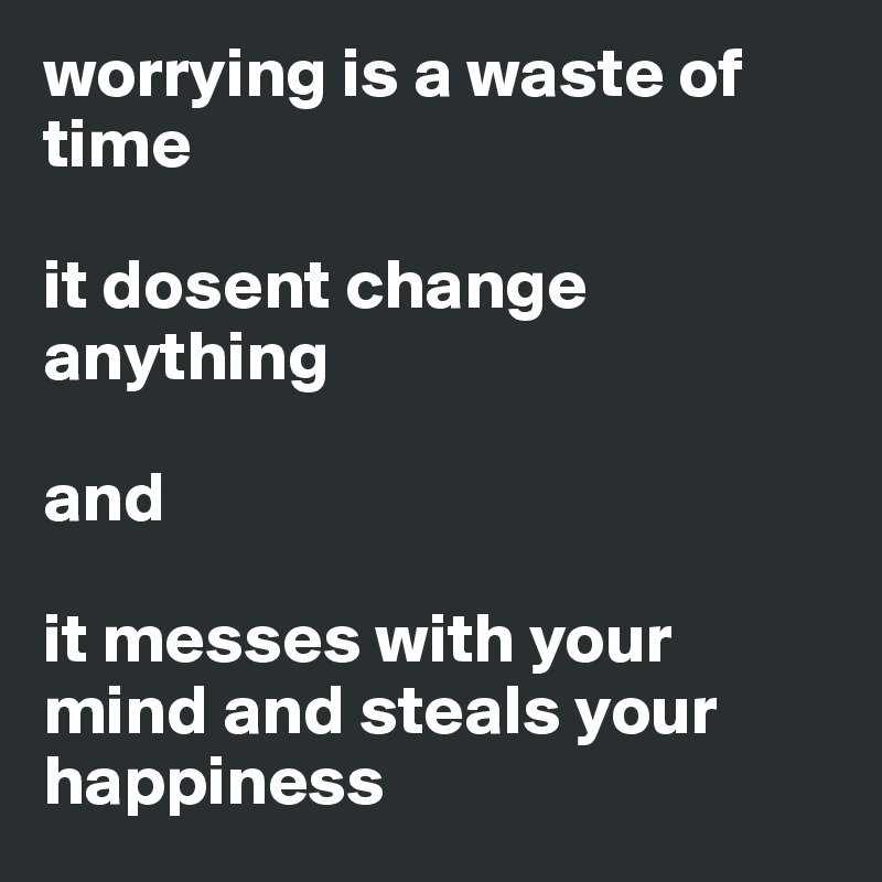 worrying is a waste of time

it dosent change anything 
    
and 

it messes with your mind and steals your happiness 